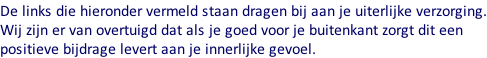 De links die hieronder vermeld staan dragen bij aan je uiterlijke verzorging. Wij zijn er van overtuigd dat als je goed voor je buitenkant zorgt dit een  positieve bijdrage levert aan je innerlijke gevoel.